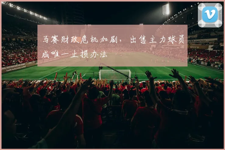 马赛财政危机加剧,出售主力球员成唯一止损办法