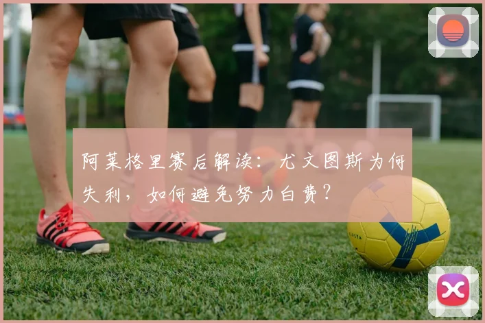 阿莱格里赛后解读:尤文图斯为何失利,如何避免努力白费?