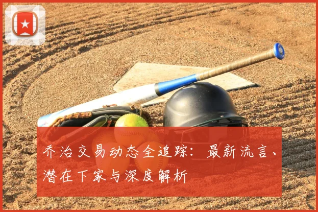乔治交易动态全追踪:最新流言、潜在下家与深度解析