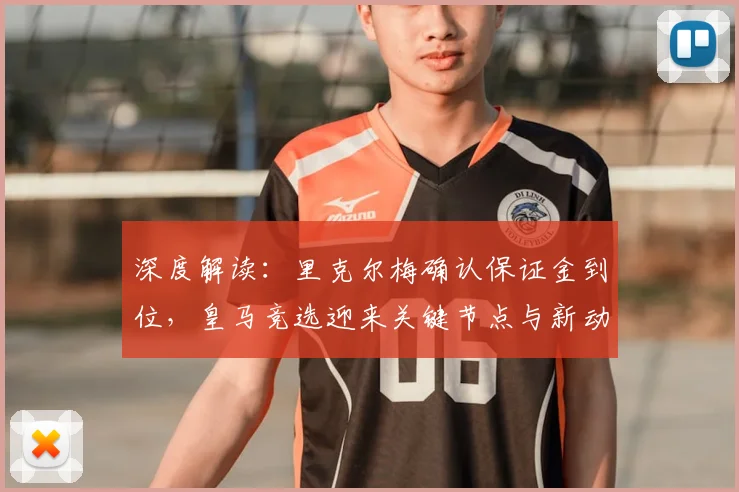 深度解读：里克尔梅确认保证金到位，皇马竞选迎来关键节点与新动向