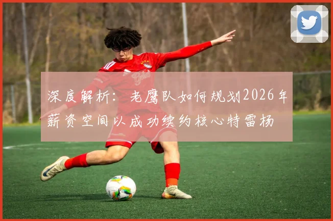深度解析:老鹰队如何规划2026年薪资空间以成功续约核心特雷杨